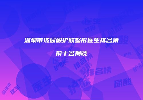 深圳市玻尿酸护肤整形医生排名榜前十名揭晓