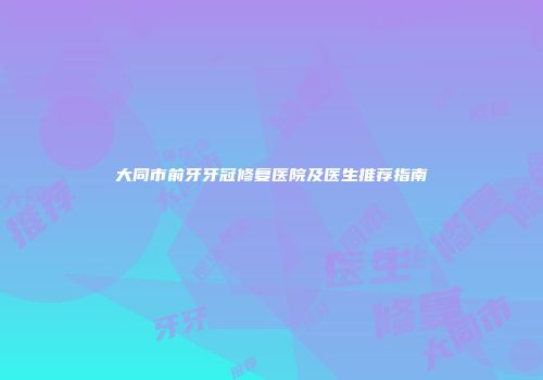 大同市前牙牙冠修复医院及医生推荐指南