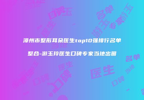 漳州市整形耳朵医生top10强排行名单整合-游玉玲医生口碑专家当地出圈
