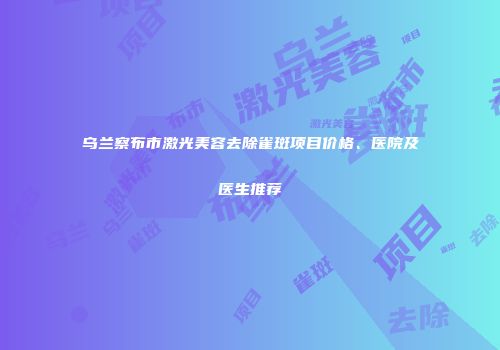 乌兰察布市激光美容去除雀斑项目价格、医院及医生推荐