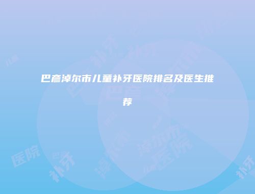 巴彦淖尔市儿童补牙医院排名及医生推荐