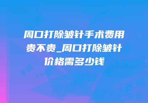 周口打除皱针手术费用贵不贵_周口打除皱针价格需多少钱