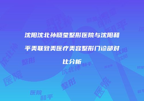 沈阳沈北孙晓莹整形医院与沈阳和平美联致美医疗美容整形门诊部对比分析