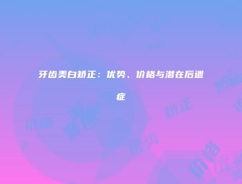 牙齿美白矫正：优势、价格与潜在后遗症