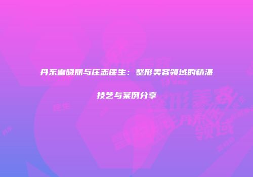 丹东雷晓丽与庄志医生：整形美容领域的精湛技艺与案例分享
