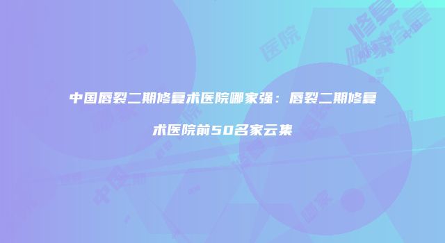 中国唇裂二期修复术医院哪家强：唇裂二期修复术医院前50名家云集