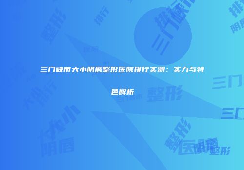 三门峡市大小阴唇整形医院排行实测：实力与特色解析