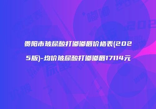 贵阳市玻尿酸打嘟嘟唇价格表(2025版)-均价玻尿酸打嘟嘟唇17114元