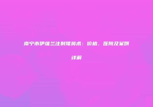 南宁市伊维兰注射隆鼻术：价格、医院及案例详解