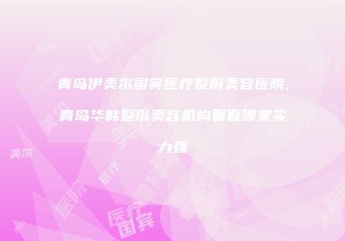 青岛伊美尔国宾医疗整形美容医院,青岛华韩整形美容机构看看哪家实力强