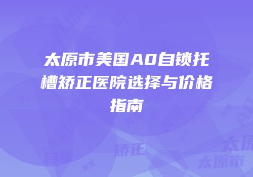 太原市美国A0自锁托槽矫正医院选择与价格指南