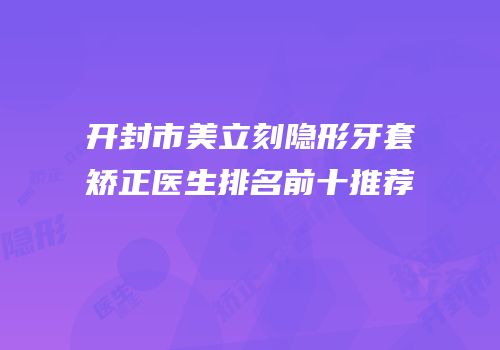 开封市美立刻隐形牙套矫正医生排名前十推荐