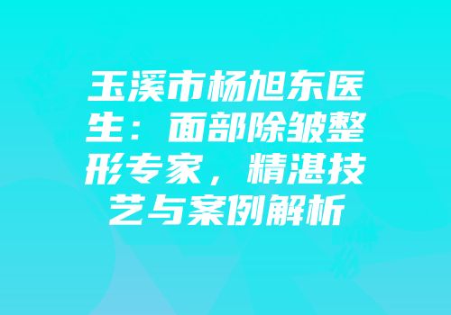 玉溪市杨旭东医生：面部除皱整形专家，精湛技艺与案例解析