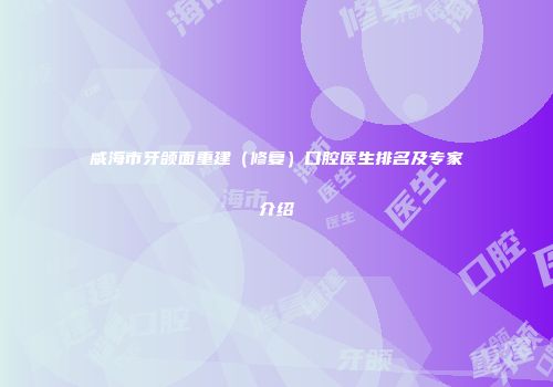 威海市牙颌面重建（修复）口腔医生排名及专家介绍