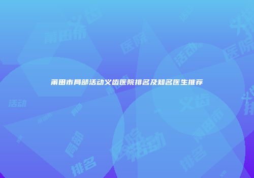 莆田市局部活动义齿医院排名及知名医生推荐