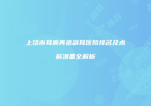 上饶市耳廓再造副耳医院排名及术前准备全解析
