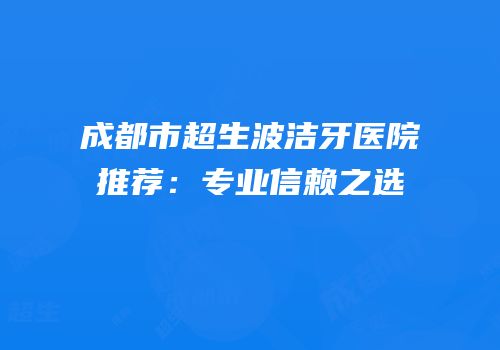 成都市超生波洁牙医院推荐：专业信赖之选