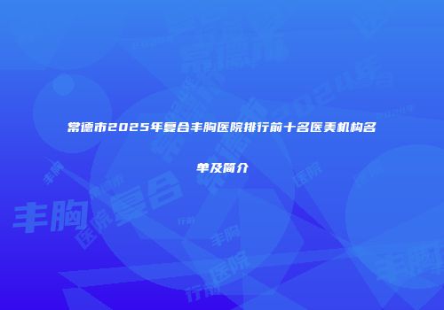 常德市2025年复合丰胸医院排行前十名医美机构名单及简介