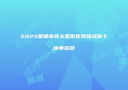 2025常德市乳头整形医院排名前十榜单揭晓
