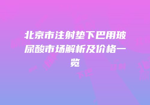 北京市注射垫下巴用玻尿酸市场解析及价格一览