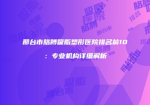 邢台市胳膊吸脂塑形医院排名前10：专业机构详细解析