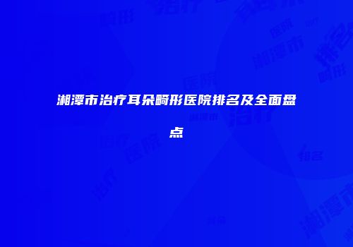 湘潭市治疗耳朵畸形医院排名及全面盘点