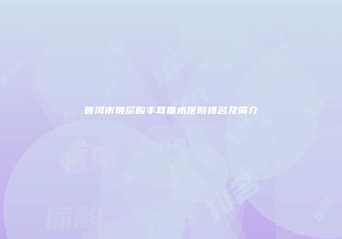 普洱市玻尿酸丰耳垂术医院排名及简介