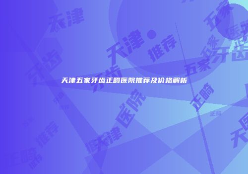 天津五家牙齿正畸医院推荐及价格解析