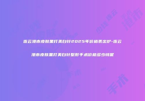 连云港市皮肤黑打美白针2025年价格表出炉-连云港市皮肤黑打美白针整形手术价格多少钱呢