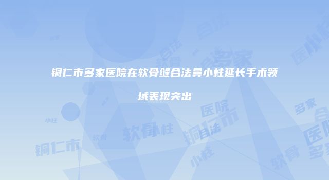 铜仁市多家医院在软骨缝合法鼻小柱延长手术领域表现突出