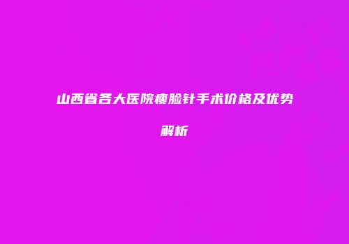 山西省各大医院瘦脸针手术价格及优势解析