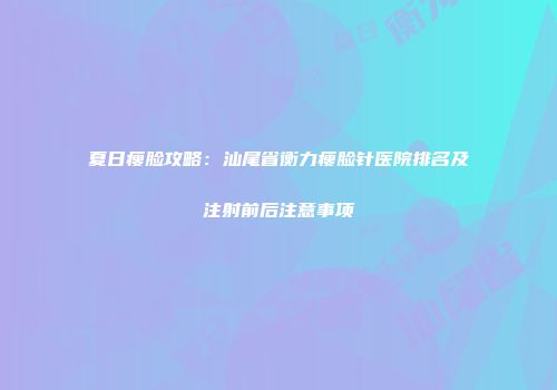 夏日瘦脸攻略：汕尾省衡力瘦脸针医院排名及注射前后注意事项