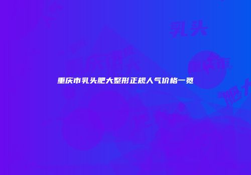 重庆市乳头肥大整形正规人气价格一览