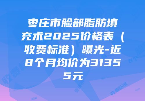 枣庄市脸部脂肪填充术2025价格表（收费标准）曝光-近8个月均价为31355元
