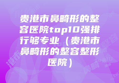 贵港市鼻畸形的整容医院top10强排行够专业（贵港市鼻畸形的整容整形医院）