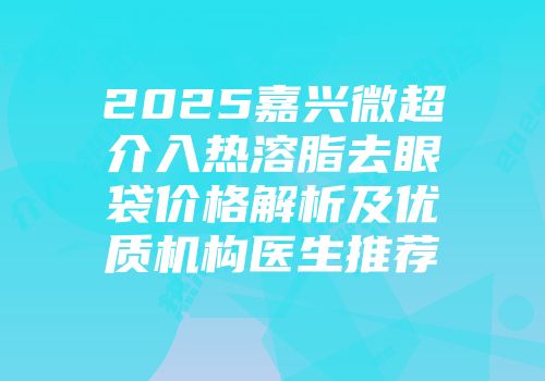 2025嘉兴微超介入热溶脂去眼袋价格解析及优质机构医生推荐