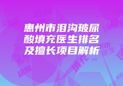 惠州市泪沟玻尿酸填充医生排名及擅长项目解析