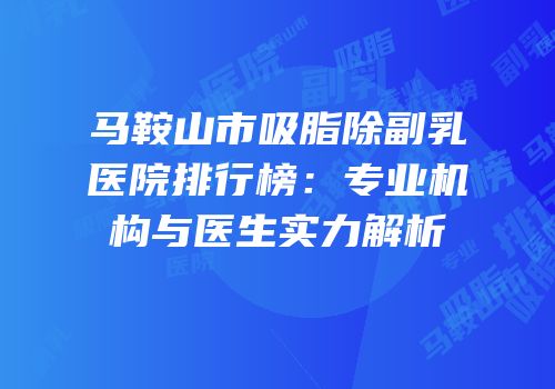 马鞍山市吸脂除副乳医院排行榜：专业机构与医生实力解析