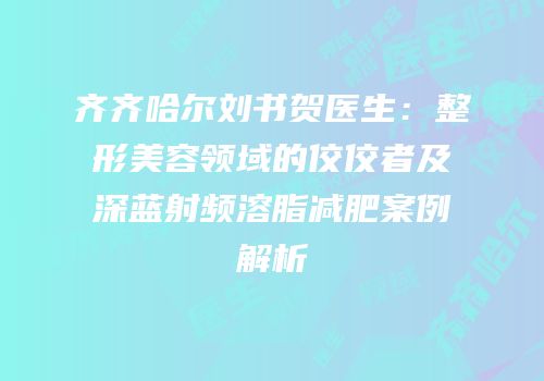 齐齐哈尔刘书贺医生：整形美容领域的佼佼者及深蓝射频溶脂减肥案例解析