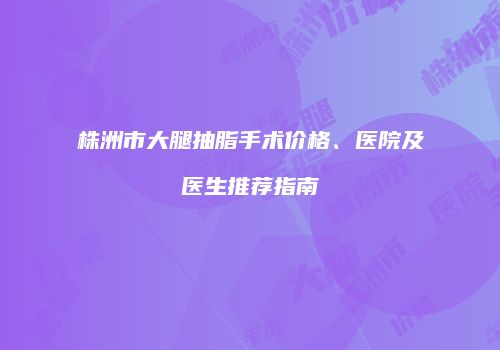 株洲市大腿抽脂手术价格、医院及医生推荐指南