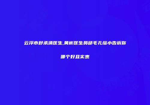 云浮市舒承清医生,黄彬医生鼻部毛孔缩小告诉你哪个好且实惠