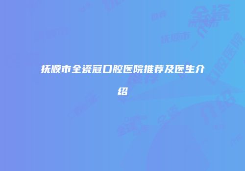 抚顺市全瓷冠口腔医院推荐及医生介绍
