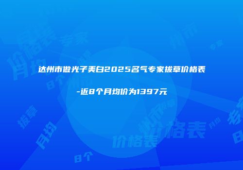 达州市做光子美白2025名气专家拔草价格表-近8个月均价为1397元