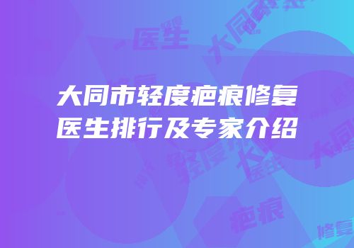 大同市轻度疤痕修复医生排行及专家介绍