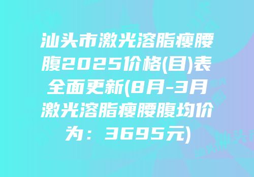 汕头市激光溶脂瘦腰腹2025价格(目)表全面更新(8月-3月激光溶脂瘦腰腹均价为：3695元)