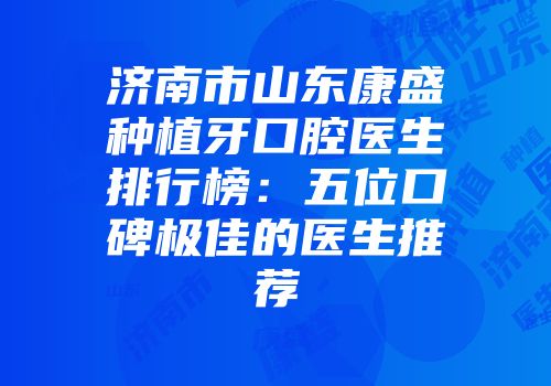 济南市山东康盛种植牙口腔医生排行榜：五位口碑极佳的医生推荐