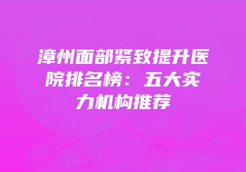 漳州面部紧致提升医院排名榜：五大实力机构推荐