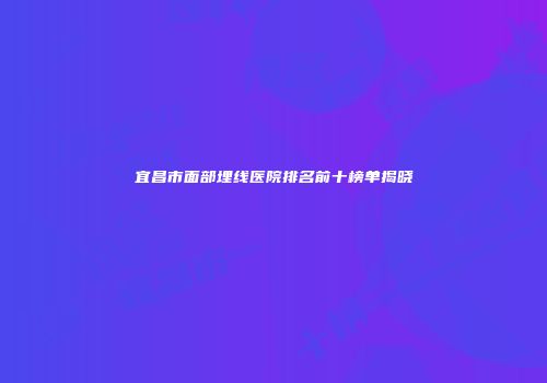 宜昌市面部埋线医院排名前十榜单揭晓