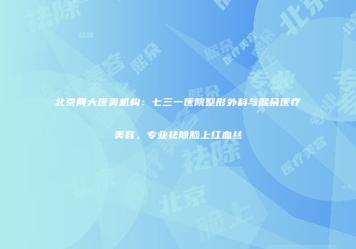 北京两大医美机构：七三一医院整形外科与熙朵医疗美容，专业祛除脸上红血丝