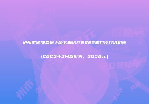 泸州市额部悬吊上睑下垂治疗2025热门项目价格表(2025年3月均价为：5058元）